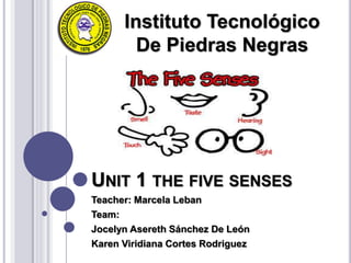 UNIT 1 THE FIVE SENSES
Teacher: Marcela Leban
Team:
Jocelyn Asereth Sánchez De León
Karen Viridiana Cortes Rodriguez
Instituto Tecnológico
De Piedras Negras
 