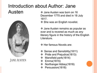 Introduction about Author: Jane
Austen  Jane Austen was born on 16
December 1775 and died in 18 July
1817.
 She was an English novelist.
 Jane Austen remains as popular as
ever and is revered as much as any
literary figure in the history of the English
Literature.
 Her famous Novels are:
 Sense and Sensibility(1811)
 Pride and Prejudice(1813)
 Mansfield park(1814)
 Emma(1815)
 Northanger Abbey(1818)
 Persuasion(1818)
 