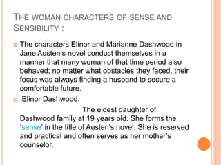 THE WOMAN CHARACTERS OF SENSE AND
SENSIBILITY :
 The characters Elinor and Marianne Dashwood in
Jane Austen’s novel conduct themselves in a
manner that many woman of that time period also
behaved; no matter what obstacles they faced, their
focus was always finding a husband to secure a
comfortable future.
 Elinor Dashwood:
The eldest daughter of
Dashwood family at 19 years old. She forms the
‘sense’ in the title of Austen’s novel. She is reserved
and practical and often serves as her mother’s
counselor.
 
