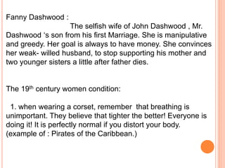 Fanny Dashwood :
The selfish wife of John Dashwood , Mr.
Dashwood ‘s son from his first Marriage. She is manipulative
and greedy. Her goal is always to have money. She convinces
her weak- willed husband, to stop supporting his mother and
two younger sisters a little after father dies.
The 19th century women condition:
1. when wearing a corset, remember that breathing is
unimportant. They believe that tighter the better! Everyone is
doing it! It is perfectly normal if you distort your body.
(example of : Pirates of the Caribbean.)
 