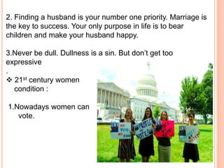 2. Finding a husband is your number one priority. Marriage is
the key to success. Your only purpose in life is to bear
children and make your husband happy.
3.Never be dull. Dullness is a sin. But don’t get too
expressive
.
 21st century women
condition :
1.Nowadays women can
vote.
 