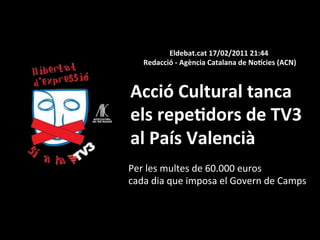 Eldebat.cat	
  17/02/2011	
  21:44	
  
    	
  Redacció	
  -­‐	
  Agència	
  Catalana	
  de	
  NoHcies	
  (ACN)	
  



Acció	
  Cultural	
  tanca	
  	
  
els	
  repe0dors	
  de	
  TV3	
  	
  
al	
  País	
  Valencià	
  
Per	
  les	
  multes	
  de	
  60.000	
  euros	
  	
  
cada	
  dia	
  que	
  imposa	
  el	
  Govern	
  de	
  Camps	
  
 