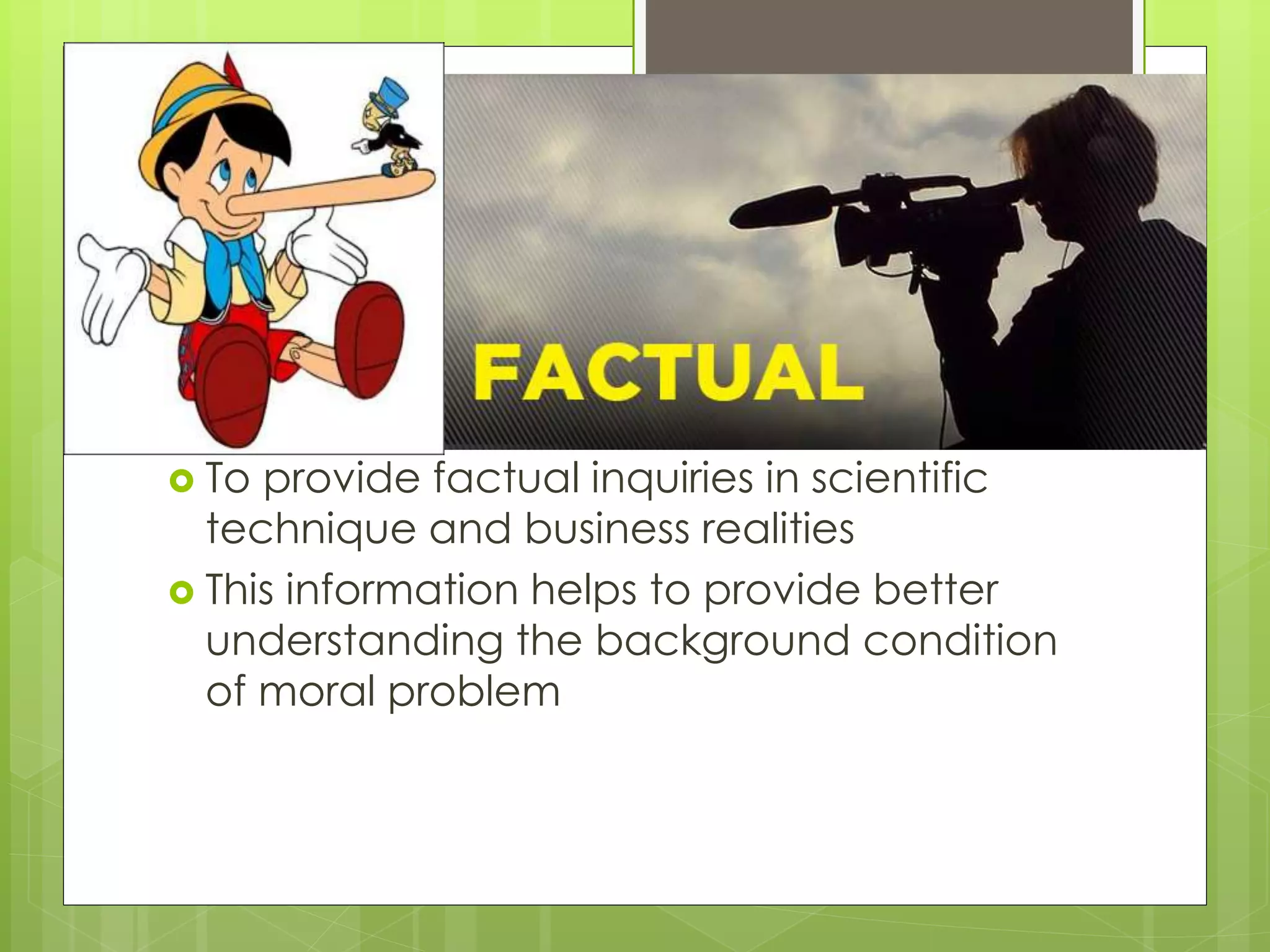  To provide factual inquiries in scientific
technique and business realities
 This information helps to provide better
understanding the background condition
of moral problem
 