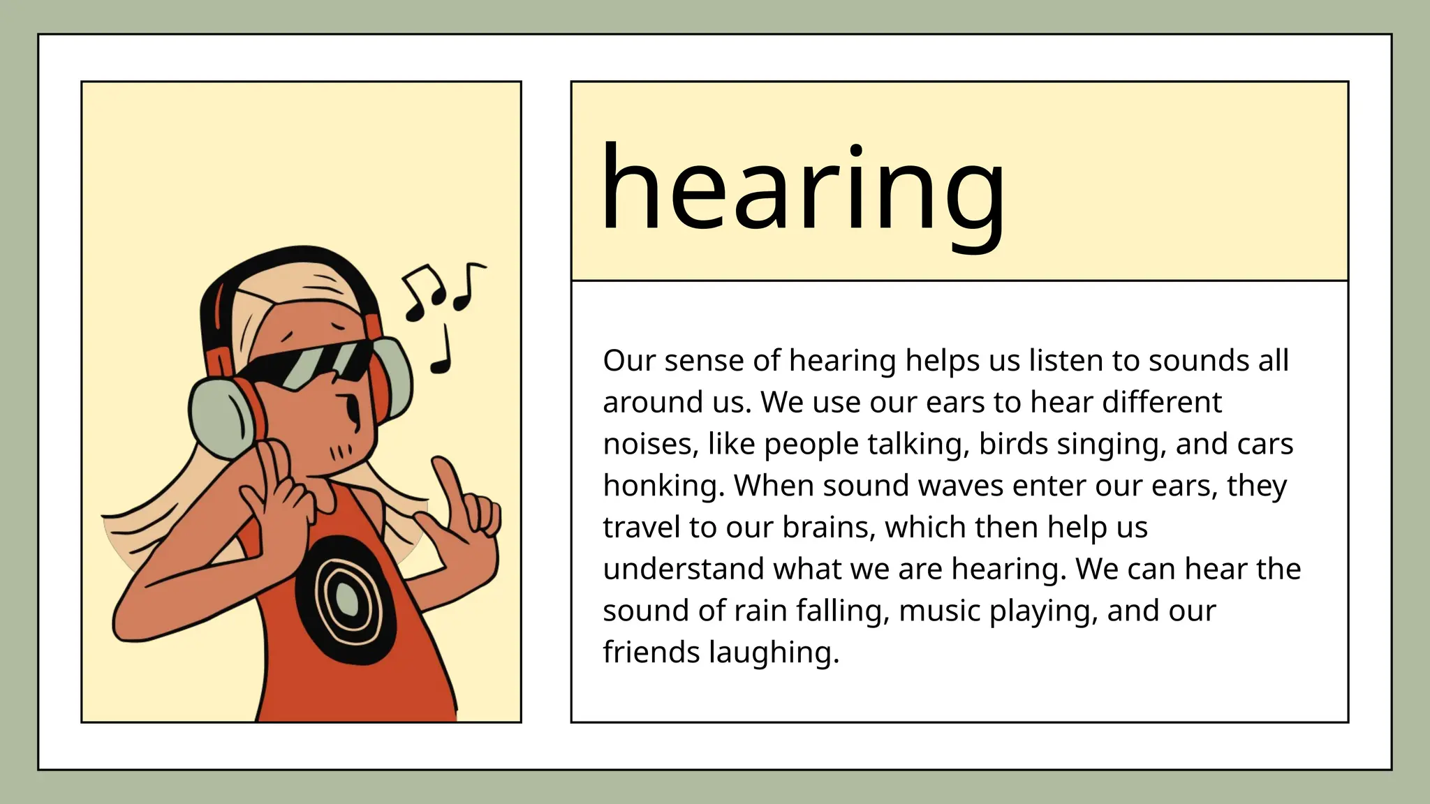 hearing
Our sense of hearing helps us listen to sounds all
around us. We use our ears to hear different
noises, like people talking, birds singing, and cars
honking. When sound waves enter our ears, they
travel to our brains, which then help us
understand what we are hearing. We can hear the
sound of rain falling, music playing, and our
friends laughing.
 