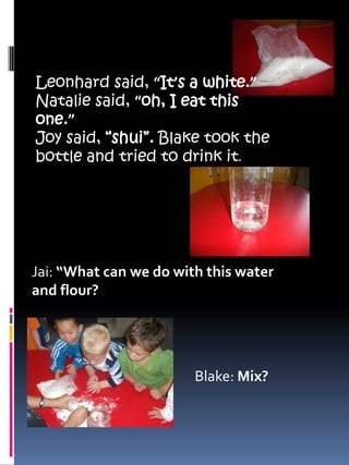 Leonhard said, “It’s a white.”Natalie said, “oh, I eat this one.”Joy said, “shui”. Blake took the bottle and tried to drink it.Jai: “What can we do with this water and flour?Blake: Mix?