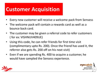 Customer Acquisition
• Every new customer will receive a welcome pack from Sensess
• The welcome pack will contain a rewar...