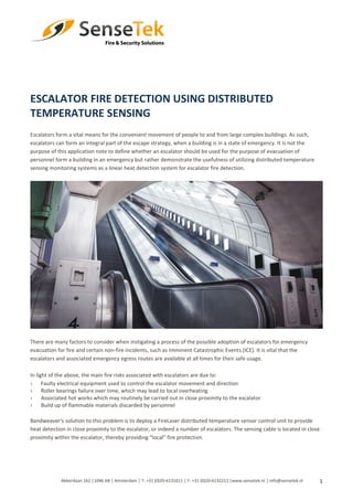 1
ESCALATOR FIRE DETECTION USING DISTRIBUTED
TEMPERATURE SENSING
Escalators form a vital means for the convenient movement of people to and from large complex buildings. As such,
escalators can form an integral part of the escape strategy, when a building is in a state of emergency. It is not the
purpose of this application note to define whether an escalator should be used for the purpose of evacuation of
personnel form a building in an emergency but rather demonstrate the usefulness of utilizing distributed temperature
sensing monitoring systems as a linear heat detection system for escalator fire detection.
There are many factors to consider when instigating a process of the possible adoption of escalators for emergency
evacuation for fire and certain non-fire incidents, such as Imminent Catastrophic Events (ICE). It is vital that the
escalators and associated emergency egress routes are available at all times for their safe usage.
In light of the above, the main fire risks associated with escalators are due to:
› Faulty electrical equipment used to control the escalator movement and direction
› Roller bearings failure over time, which may lead to local overheating
› Associated hot works which may routinely be carried out in close proximity to the escalator
› Build up of flammable materials discarded by personnel
Bandweaver’s solution to this problem is to deploy a FireLaser distributed temperature sensor control unit to provide
heat detection in close proximity to the escalator, or indeed a number of escalators. The sensing cable is located in close
proximity within the escalator, thereby providing “local” fire protection.
Abberdaan 162 │1046 AB │ Amsterdam │ T: +31 (0)20-6131611 │ F: +31 (0)20-6132212 |www.sensetek.nl │ info@sensetek.nl
 