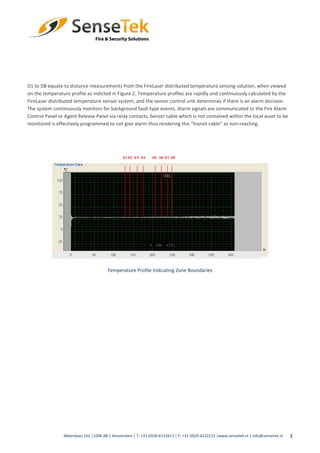 3
D1 to D8 equate to distance measurements from the FireLaser distributed temperature sensing solution, when viewed
on the temperature profile as indicted in Figure 2. Temperature profiles are rapidly and continuously calculated by the
FireLaser distributed temperature sensor system, and the sensor control unit determines if there is an alarm decision.
The system continuously monitors for background fault type events. Alarm signals are communicated to the Fire Alarm
Control Panel or Agent Release Panel via relay contacts. Sensor cable which is not contained within the local asset to be
monitored is effectively programmed to not give alarm thus rendering this “transit cable” as non-reacting.
Temperature Profile Indicating Zone Boundaries
Abberdaan 162 │1046 AB │ Amsterdam │ T: +31 (0)20-6131611 │ F: +31 (0)20-6132212 |www.sensetek.nl │ info@sensetek.nl
 