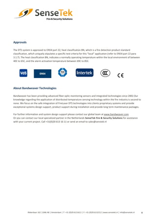 4
Approvals
The DTS system is approved to EN54 part 22, heat classification BN, which is a fire detection product standard
classification, which uniquely stipulates a specific test criteria for this “local” application (refer to EN54 part 22 para
3.1.7). The heat classification BN, indicates a normally operating temperature within the local environment of between
40C to 65C, and the alarm activation temperature between 69C to 85C.
About Bandweaver Technologies
Bandweaver has been providing advanced fiber optic monitoring sensors and integrated technologies since 2002.Our
knowledge regarding the application of distributed temperature sensing technology within the fire industry is second to
none. We focus on the safe integration of FireLaser DTS technologies into clients proprietary systems and provide
exceptional systems design support, product support during installation and provide long term maintenance packages.
For further information and system design support please contact our global team at www.bandweaver.com
Or you can contact our local specialized partner in the Netherlands SenseTek Fire & Security Solutions for assistance
with your current project. Call +31(0)20 613 16 11 or send an email to sales@senstek.nl
Abberdaan 162 │1046 AB │ Amsterdam │ T: +31 (0)20-6131611 │ F: +31 (0)20-6132212 |www.sensetek.nl │ info@sensetek.nl
 