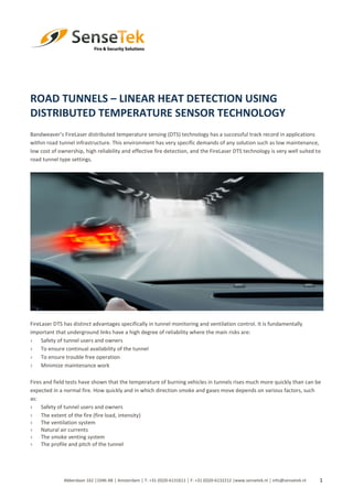 1
ROAD TUNNELS – LINEAR HEAT DETECTION USING
DISTRIBUTED TEMPERATURE SENSOR TECHNOLOGY
Bandweaver’s FireLaser distributed temperature sensing (DTS) technology has a successful track record in applications
within road tunnel infrastructure. This environment has very specific demands of any solution such as low maintenance,
low cost of ownership, high reliability and effective fire detection, and the FireLaser DTS technology is very well suited to
road tunnel type settings.
FireLaser DTS has distinct advantages specifically in tunnel monitoring and ventilation control. It is fundamentally
important that underground links have a high degree of reliability where the main risks are:
› Safety of tunnel users and owners
› To ensure continual availability of the tunnel
› To ensure trouble free operation
› Minimize maintenance work
Fires and field tests have shown that the temperature of burning vehicles in tunnels rises much more quickly than can be
expected in a normal fire. How quickly and in which direction smoke and gases move depends on various factors, such
as:
› Safety of tunnel users and owners
› The extent of the fire (fire load, intensity)
› The ventilation system
› Natural air currents
› The smoke venting system
› The profile and pitch of the tunnel
Abberdaan 162 │1046 AB │ Amsterdam │ T: +31 (0)20-6131611 │ F: +31 (0)20-6132212 |www.sensetek.nl │ info@sensetek.nl
 