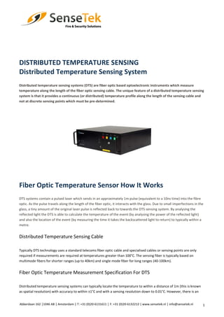 1
DISTRIBUTED TEMPERATURE SENSING
Distributed Temperature Sensing System
Distributed temperature sensing systems (DTS) are fiber optic based optoelectronic instruments which measure
temperature along the length of the fiber optic sensing cable. The unique feature of a distributed temperature sensing
system is that it provides a continuous (or distributed) temperature profile along the length of the sensing cable and
not at discrete sensing points which must be pre-determined.
Fiber Optic Temperature Sensor How It Works
DTS systems contain a pulsed laser which sends in an approximately 1m pulse (equivalent to a 10ns time) into the fibre
optic. As the pulse travels along the length of the fiber optic, it interacts with the glass. Due to small imperfections in the
glass, a tiny amount of the original laser pulse is reflected back to towards the DTS sensing system. By analysing the
reflected light the DTS is able to calculate the temperature of the event (by analysing the power of the reflected light)
and also the location of the event (by measuring the time it takes the backscattered light to return) to typically within a
metre.
Distributed Temperature Sensing Cable
Typically DTS technology uses a standard telecoms fiber optic cable and specialised cables or sensing points are only
required if measurements are required at temperatures greater than 100°C. The sensing fiber is typically based on
multimode fibers for shorter ranges (up to 40km) and single mode fiber for long ranges (40-100km).
Fiber Optic Temperature Measurement Specification For DTS
Distributed temperature sensing systems can typically locate the temperature to within a distance of 1m (this is known
as spatial resolution) with accuracy to within ±1°C and with a sensing resolution down to 0.01°C. However, there is an
Abberdaan 162 │1046 AB │ Amsterdam │ T: +31 (0)20-6131611 │ F: +31 (0)20-6132212 | www.sensetek.nl │ info@sensetek.nl
 
