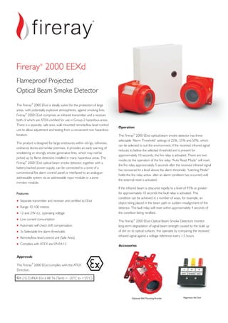 The 2000 EExd is ideally suited for the protection of large
areas, with potentially explosive atmospheres, against smoking fires.
comprises an infrared transmitter and a receiver,
both of which are ATEX-certified for use in Group 2 hazardous areas.
There is a separate, safe area, wall-mounted remote/low level control
unit to allow adjustment and testing from a convenient non-hazardous
location.
The product is designed for large enclosures within oil rigs, refineries,
ordnance stores and similar premises. It provides an early warning of
smoldering or strongly smoke-generative fires, which may not be
picked up by flame detectors installed in many hazardous areas. The
optical beam smoke detector, together with a
battery backed power supply, can be connected to a zone of a
conventional fire alarm control panel or interfaced to an analogue-
addressable system via an addressable input module or a zone
monitor module.
Fireray
Fireray 2000 EExd
Fireray 2000 EExd
®
®
®
Features
Separate transmitter and receiver unit certified to EExd
Range 10-100 metres
12 and 24V d.c. operating voltage
Low current consumption
Automatic self check drift compensation
3x Selectable fire alarm thresholds
Remote/low level control unit (Safe Area)
Complies with ATEX and EN54:12
+
+
+
+
+
+
+
+
Operation
The optical beam smoke detector has three
selectable “Alarm Threshold” settings of 25%, 35% and 50%, which
can be selected to suit the environment; if the received infrared signal
reduces to below the selected threshold and is present for
approximately 10 seconds, the fire relay is activated. There are two
modes to the operation of the fire relay. “Auto Reset Mode” will reset
the fire relay approximately 5 seconds after the received infrared signal
has recovered to a level above the alarm threshold. “Latching Mode”
holds the fire relay active after an alarm condition has occurred until
the external reset is activated.
If the infrared beam is obscured rapidly to a level of 93% or greater
for approximately 10 seconds the fault relay is activated. This
condition can be achieved in a number of ways, for example, an
object being placed in the beam path or sudden misalignment of the
detector. The fault relay will reset within approximately 4 seconds of
the condition being rectified.
The Optical Beam Smoke Detectors monitor
long-term degradation of signal beam strength caused by the build up
of dirt on its optical surfaces; this operates by comparing the received
infrared signal against a voltage reference every 1.5 hours.
Fireray 2000 EExd
Fireray 2000 EExd
®
®
Approvals
The Fireray 2000 EExd complies with the ATEX
Directive.
II 2 G D IP6X EEx d IIB T6 (Tamb = -20°C to +55°C)
®
Accessories
Optional Wall Mounting Bracket Alignment Aid Tool
Fireray 2000 EEXd®
Flameproof Projected
Optical Beam Smoke Detector
 