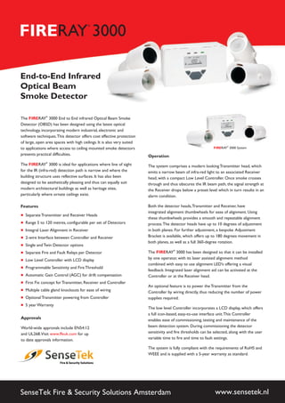 The RAY 3000 End to End infrared Optical Beam Smoke
Detector (OBSD) has been designed using the latest optical
technology, incorporating modern industrial, electronic and
software techniques.This detector offers cost effective protection
of large, open area spaces with high ceilings. It is also very suited
to applications where access to ceiling mounted smoke detectors
presents practical difficulties.
The 3000 is ideal for applications where line of sight
for the IR (infra-red) detection path is narrow and where the
building structure uses reflective surfaces. It has also been
designed to be aesthetically pleasing and thus can equally suit
modern architectural buildings as well as heritage sites,
particularly where ornate ceilings exist.
®
RAY®
FIRE
FIRE
Features
Separate Transmitter and Receiver Heads
Range 5 to 120 metres, configurable per set of Detectors
2-wire Interface between Controller and Receiver
Single and Twin Detector options
Separate Fire and Fault Relays per Detector
Low Level Controller with LCD display
Programmable Sensitivity and Fire Threshold
Automatic Gain Control (AGC) for drift compensation
First Fix concept for Transmitter, Receiver and Controller
Multiple cable gland knockouts for ease of wiring
Optional Transmitter powering from Controller
5 year Warranty
Integral Laser Alignment in Receiver
+
+
+
+
+
+
+
+
+
+
+
+
+
SenseTek Fire & Security Solutions Amsterdam www.sensetek.nl
Operation
The system comprises a modern looking Transmitter head, which
emits a narrow beam of infra-red light to an associated Receiver
head, with a compact Low Level Controller. Once smoke crosses
through and thus obscures the IR beam path, the signal strength at
the Receiver drops below a preset level which in turn results in an
alarm condition.
Both the detector heads,Transmitter and Receiver, have
integrated alignment thumbwheels for ease of alignment. Using
these thumbwheels provides a smooth and repeatable alignment
process.The detector heads have up to 10 degrees of adjustment
in both planes. For further adjustment, a bespoke Adjustment
Bracket is available, which offers up to 180 degrees movement in
both planes, as well as a full 360-degree rotation.
The 3000 has been designed so that it can be installed
by one operator, with its laser assisted alignment method
combined with easy to use alignment LED’s offering a visual
feedback. Integrated laser alignment aid can be activated at the
Controller or at the Receiver head.
An optional feature is to power the Transmitter from the
Controller by wiring directly, thus reducing the number of power
supplies required.
The low level Controller incorporates a LCD display, which offers
a full icon-based, easy-to-use interface unit.This Controller
enables ease of commissioning, testing and maintenance of the
beam detection system. During commissioning the detector
sensitivity and fire thresholds can be selected, along with the user
variable time to fire and time to fault settings.
The system is fully compliant with the requirements of RoHS and
WEEE and is supplied with a 5-year warranty as standard.
RAY
®
FIRE
Approvals
World-wide approvals include EN54:12
and UL268.Visit for up
to date approvals information.
www.ffeuk.com
FIRERAY 3000
®
End-to-End Infrared
Optical Beam
Smoke Detector
FIRERAY 3000 System
®
 