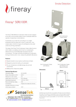 The Fireray 50R/100R Anti-Condensation Heater has been designed
to be used in environmental conditions where condensation affects the
operation of optical beam smoke detectors.
Condensation occurs when the surrounding air is at a higher
temperature than the surface that it comes in contact with. As air
contains water, in the form of vapour, this will deposit on the cooler
surface thus forming condensation.
The design of the Anti-Condensation Heater utilises forced air,
which results in a circulating current of warm air maintaining the
detector lens at an incrementally higher temperature than the
surrounding air. The heater will reduce the likelihood of condensation
forming on the lens which, in turn, reduces the potential for false alarms.
®
®
Fireray
Features
Bespoke bracket to ensure optimum performance of heater
Designed to prevent the build-up of condensation
For use in temperature controlled storage areas and cold
environments
Reflective Prism Heater also available
+
+
+
+
Specifications and wiring information are provided for information only and are believed to
be accurate. FFE Ltd assumes no responsibility for their use. Data and design are subject to
change without notice. Installation and wiring instructions are shipped with the products
and should always be used for actual installation. For more information, contact your Sales
Representative.
Document Part No: 24-0093-02
Dimensions
181mm
210mm
126mm
Anti-Condensation Heater
with Detector
Technical Specification
Operating voltage: 24 V AC/DC
Power consumption at 24V: 20 W
Maximum in-rush current: 3 A
Steady-state current at 24V: 0.8 A (
Operating temperature: -10°C to +45°C
Recommended fuse rating: T2A
Connections: 4 leads (2 for heater & 2 for fan)
Average temperature increase
of lens above ambient: 10°C
Typical)
Anti-Condensation Heater
with Detector and
Alignment Bracket
Fireray 50R/100R®
Smoke Detection
Anti-Condensation
Heater Bracket
Fire & Security Solutions
 
 
Abberdaan 162 │1046 AB │ Amsterdam
T: +31 (0)20-6131611 │ F: +31 (0)20-6132212
W: www.sensetek.nl │ E: info@sensetek.nl 
Anti-Condensation Heater
 
