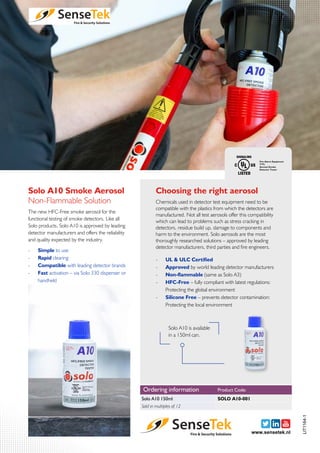 Solo A10 Smoke Aerosol
The new HFC-Free smoke aerosol for the
functional testing of smoke detectors. Like all
Solo products, Solo A10 is approved by leading
detector manufacturers and offers the reliability
and quality expected by the industry.
Non-Flammable Solution
-- Simple to use
-- Rapid clearing
-- Compatible with leading detector brands
-- Fast activation – via Solo 330 dispenser or
handheld
Solo A10 is available
in a 150ml can.
-- UL & ULC Certified
-- Approved by world leading detector manufacturers
-- Non-flammable (same as Solo A3)
-- HFC-Free – fully compliant with latest regulations:
Protecting the global environment
-- Silicone Free – prevents detector contamination:
Protecting the local environment
Choosing the right aerosol
Chemicals used in detector test equipment need to be
compatible with the plastics from which the detectors are
manufactured. Not all test aerosols offer this compatibility
which can lead to problems such as stress cracking in
detectors, residue build up, damage to components and
harm to the environment. Solo aerosols are the most
thoroughly researched solutions – approved by leading
detector manufacturers, third parties and fire engineers.
www.sensetek.nl
LIT1164-1
Ordering information
Solo A10 150ml
Product Code:
Sold in multiples of 12
SOLO A10-001
 