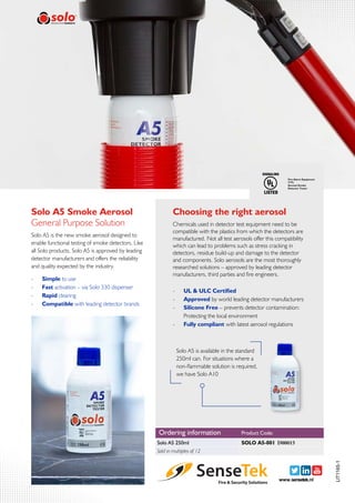 Solo A5 Smoke Aerosol
Solo A5 is the new smoke aerosol designed to
enable functional testing of smoke detectors. Like
all Solo products, Solo A5 is approved by leading
detector manufacturers and offers the reliability
and quality expected by the industry.
General Purpose Solution
-- Simple to use
-- Fast activation – via Solo 330 dispenser
-- Rapid clearing
-- Compatible with leading detector brands
-- UL & ULC Certified
-- Approved by world leading detector manufacturers
-- Silicone Free – prevents detector contamination:
Protecting the local environment
-- Fully compliant with latest aerosol regulations
Choosing the right aerosol
Chemicals used in detector test equipment need to be
compatible with the plastics from which the detectors are
manufactured. Not all test aerosols offer this compatibility
which can lead to problems such as stress cracking in
detectors, residue build-up and damage to the detector
and components. Solo aerosols are the most thoroughly
researched solutions – approved by leading detector
manufacturers, third parties and fire engineers.
LIT1165-1
Solo A5 is available in the standard
250ml can. For situations where a
non-flammable solution is required,
we have Solo A10
www.sensetek.nl
Ordering information
Solo A5 250ml
Product Code:
Sold in multiples of 12
SOLO A5-001 D00015
 