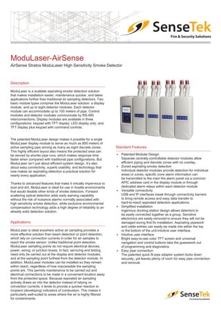 Product Data Sheet
ModuLaser-AirSense
AirSense Stratos ModuLaser High Sensitivity Smoke Detector
Description
ModuLaser is a scalable aspirating smoke detection solution
that makes installation easier, maintenance quicker, and takes
applications further than traditional air sampling detectors. Two
basic module types comprise the ModuLaser solution: a display
module, and up to eight detector modules. Each detector
module can accommodate up to 100 meters of pipe. Control
modules and detector modules communicate by RS-485
interconnections. Display modules are available in three
configurations: keypad with TFT display; LED display only; and,
TFT display plus keypad with command controls.
The patented ModuLaser design makes it possible for a single
ModuLaser display module to serve as much as 800 meters of
active sampling pipe among as many as eight discrete zones.
This highly efficient layout also means the protected area can
be served by shorter pipe runs, which makes response time
faster when compared with traditional pipe configurations. But
ModuLaser isn’t just about efficient system design. It’s also
about easy connectivity, superb usability, and technology that
now makes air aspirating detection a practical solution for
nearly every application.
Thanks to advanced features that make it virtually impervious to
dust and dirt, ModuLaser is ideal for use in hostile environments
that would disable other kinds of smoke detectors. Forward
scattering optical detection adds early warning capability
without the risk of nuisance alarms normally associated with
high sensitivity smoke detection, while exclusive environmental
compensation technology adds a high degree of reliability to an
already solid detection solution.
Applications
ModuLaser is ideal anywhere active air sampling provides a
more effective solution than beam detection or point detection,
which rely on convection currents in order for air samples to
reach the smoke sensor. Unlike traditional point detection,
ModuLaser sampling points do not require electrical devices,
power, wiring, or junction boxes. In fact, servicing and testing
need only be carried out at the display and detector modules,
and at the sampling point furthest from the detector module. In
addition, ModuLaser modules can be installed so they remain
within reach, regardless of how inaccessible the sampling
points are. This permits maintenance to be carried out and
electrical connections to be made in a convenient location away
from the protected space. Because aspirated air sampling
actively draws air into the detector instead of relying on
convection currents, it tends to provide a quicker reaction to
incipient (developing) indicators of combustion. This makes it
particularly well-suited to areas where the air is highly filtered
for contaminants.
Standard Features
E Patented Modular Design
Separate centrally-controllable detector modules allow
efficient piping and discrete zones with no overlap.
E Zoned aspirating smoke detection
Individual detector modules provide detection for individual
areas or zones, specific zone alarm information can
be transmitted to the main fire alarm panel via a common
APIC address card in the display module or through
dedicated alarm relays within each detector module.
E Versatile connectivity
USB and IP interfaces break through connectivity barriers
to bring remote access and easy data transfer to
hard-to-reach aspirated detection applications.
E Simplified installation
Ingenious docking station design allows detectors to
be easily connected together as a group. Sensitive
electronics are easily removed to ensure they will not be
damaged during first fix installation. Aspirating pipework
and cable entries can easily be made into either the top
or the bottom of the unit.Intuitive user interface.
E Intuitive user interface
Bright easy-to-see color TFT screen and universal
navigation and control buttons take the guesswork out
of programming and diagnostics.
E Easy pipe connection
The patented quick fit pipe adaptor system locks down
securely, yet leaves plenty of room for easy pipe connection
and removal.
 