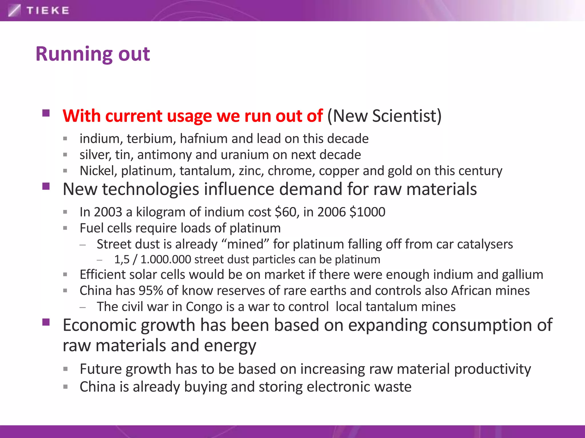 Running out

 With current usage we run out of (New Scientist)
   indium, terbium, hafnium and lead on this decade
   silver, tin, antimony and uranium on next decade
   Nickel, platinum, tantalum, zinc, chrome, copper and gold on this century
 New technologies influence demand for raw materials
   In 2003 a kilogram of indium cost $60, in 2006 $1000
   Fuel cells require loads of platinum
    – Street dust is already “mined” for platinum falling off from car catalysers
        – 1,5 / 1.000.000 street dust particles can be platinum
   Efficient solar cells would be on market if there were enough indium and gallium
   China has 95% of know reserves of rare earths and controls also African mines
    – The civil war in Congo is a war to control local tantalum mines
 Economic growth has been based on expanding consumption of
  raw materials and energy
   Future growth has to be based on increasing raw material productivity
   China is already buying and storing electronic waste
 
