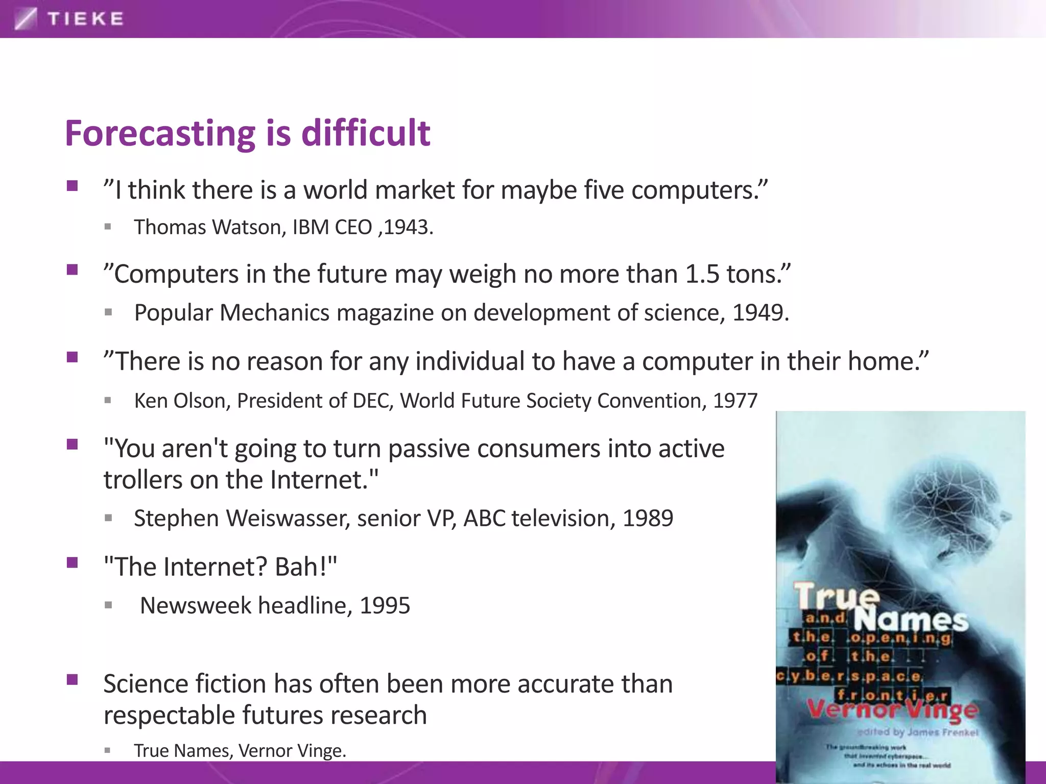 Forecasting is difficult
 ”I think there is a world market for maybe five computers.”
      Thomas Watson, IBM CEO ,1943.

 ”Computers in the future may weigh no more than 1.5 tons.”
    Popular Mechanics magazine on development of science, 1949.

 ”There is no reason for any individual to have a computer in their home.”
      Ken Olson, President of DEC, World Future Society Convention, 1977

 "You aren't going to turn passive consumers into active
   trollers on the Internet."
    Stephen Weiswasser, senior VP, ABC television, 1989

 "The Internet? Bah!"
      Newsweek headline, 1995


 Science fiction has often been more accurate than
   respectable futures research
      True Names, Vernor Vinge.
 