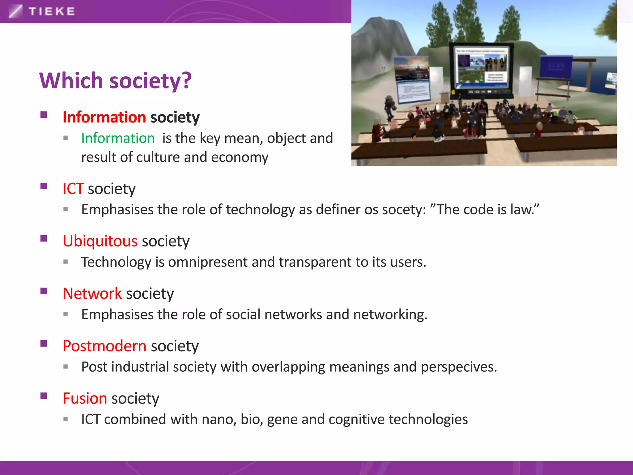 Which society?
 Information society
    Information is the key mean, object and
     result of culture and economy

 ICT society
    Emphasises the role of technology as definer os socety: ”The code is law.”

 Ubiquitous society
    Technology is omnipresent and transparent to its users.

 Network society
    Emphasises the role of social networks and networking.

 Postmodern society
    Post industrial society with overlapping meanings and perspecives.

 Fusion society
    ICT combined with nano, bio, gene and cognitive technologies
 
