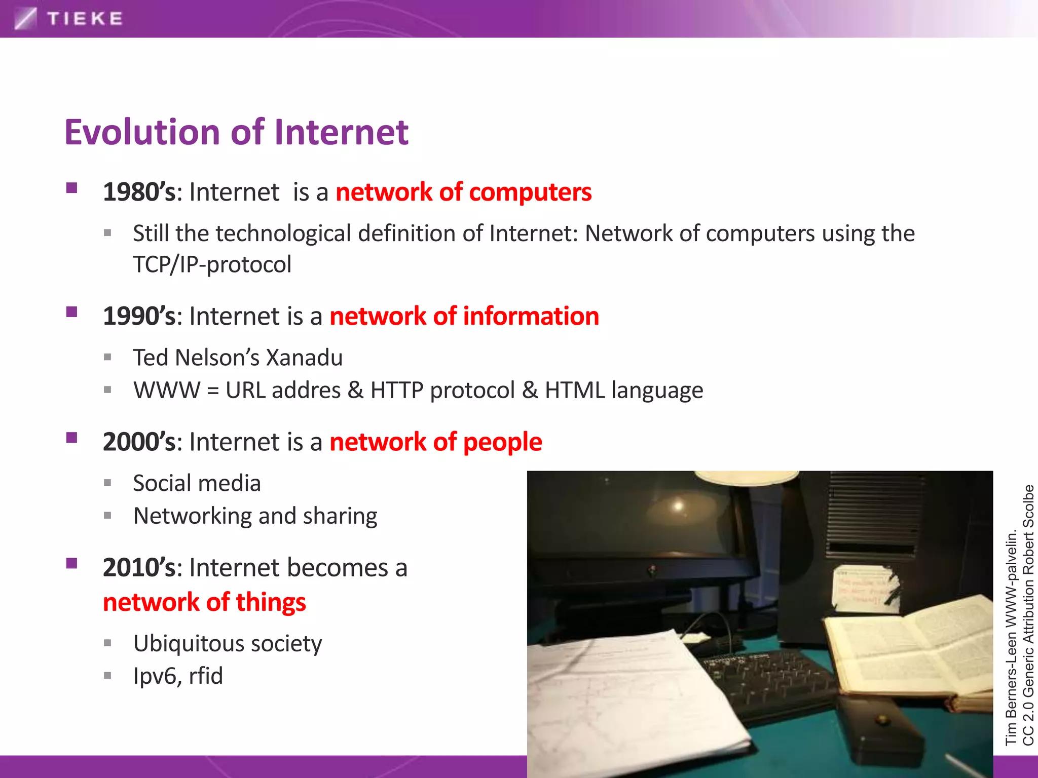 Evolution of Internet
 1980’s: Internet is a network of computers
    Still the technological definition of Internet: Network of computers using the
      TCP/IP-protocol

 1990’s: Internet is a network of information
    Ted Nelson’s Xanadu
    WWW = URL addres & HTTP protocol & HTML language

 2000’s: Internet is a network of people
    Social media




                                                                                      CC 2.0 Generic Attribution Robert Scolbe
    Networking and sharing




                                                                                      Tim Berners-Leen WWW-palvelin.
 2010’s: Internet becomes a
   network of things
    Ubiquitous society
    Ipv6, rfid
 