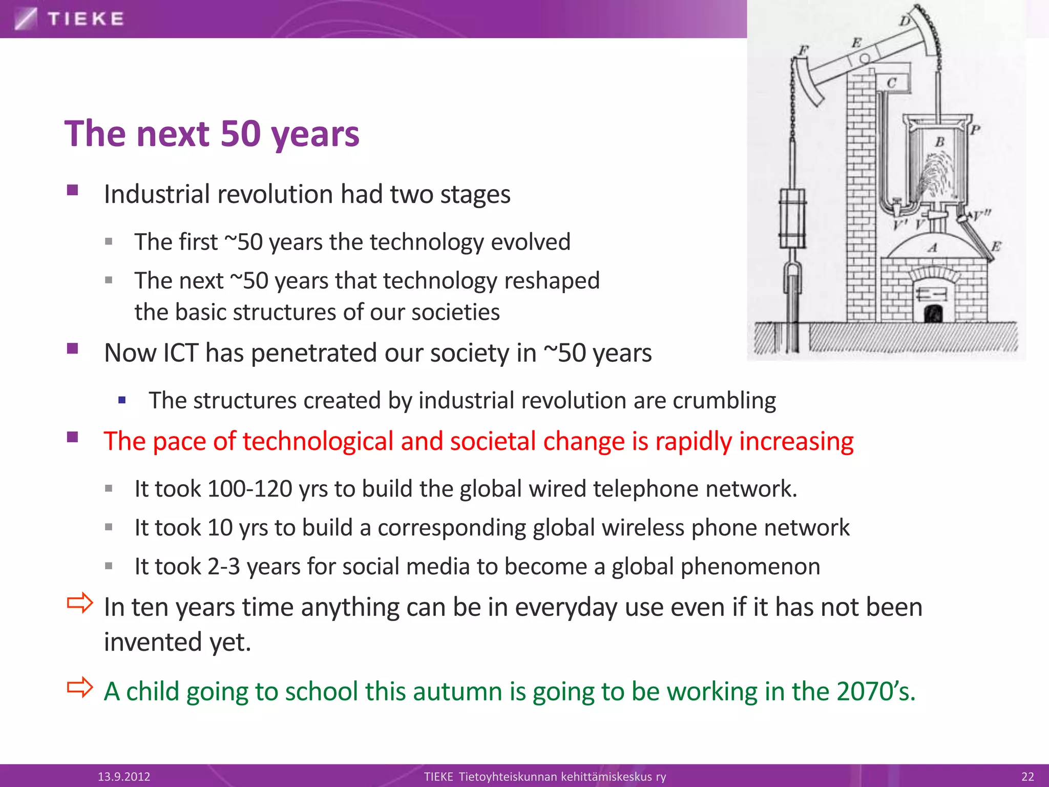 The next 50 years
 Industrial revolution had two stages
    The first ~50 years the technology evolved
    The next ~50 years that technology reshaped
        the basic structures of our societies
 Now ICT has penetrated our society in ~50 years
      The structures created by industrial revolution are crumbling
 The pace of technological and societal change is rapidly increasing
    It took 100-120 yrs to build the global wired telephone network.
    It took 10 yrs to build a corresponding global wireless phone network
    It took 2-3 years for social media to become a global phenomenon
 In ten years time anything can be in everyday use even if it has not been
   invented yet.
 A child going to school this autumn is going to be working in the 2070’s.

  13.9.2012                          TIEKE Tietoyhteiskunnan kehittämiskeskus ry   22
 