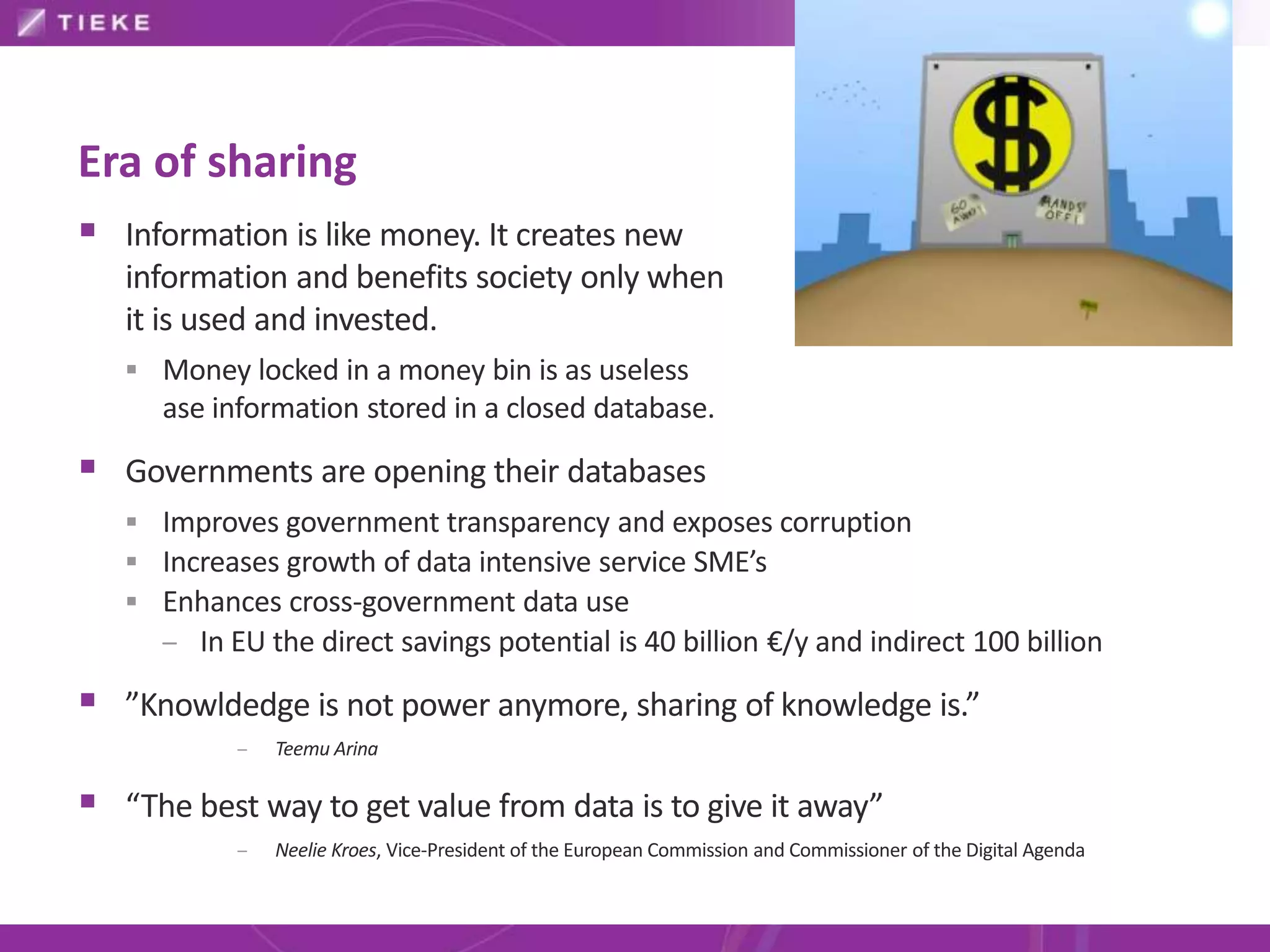 Era of sharing
 Information is like money. It creates new
   information and benefits society only when
   it is used and invested.
    Money locked in a money bin is as useless
      ase information stored in a closed database.

 Governments are opening their databases
    Improves government transparency and exposes corruption
    Increases growth of data intensive service SME’s
    Enhances cross-government data use
     – In EU the direct savings potential is 40 billion €/y and indirect 100 billion

 ”Knowldedge is not power anymore, sharing of knowledge is.”
            –   Teemu Arina

 “The best way to get value from data is to give it away”
            –   Neelie Kroes, Vice-President of the European Commission and Commissioner of the Digital Agenda
 