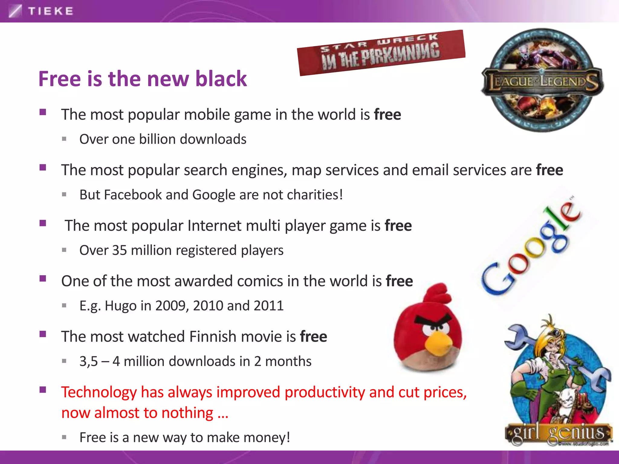 Free is the new black
 The most popular mobile game in the world is free
    Over one billion downloads

 The most popular search engines, map services and email services are free
    But Facebook and Google are not charities!

 The most popular Internet multi player game is free
    Over 35 million registered players

 One of the most awarded comics in the world is free
    E.g. Hugo in 2009, 2010 and 2011

 The most watched Finnish movie is free
    3,5 – 4 million downloads in 2 months

 Technology has always improved productivity and cut prices,
   now almost to nothing …
    Free is a new way to make money!
 