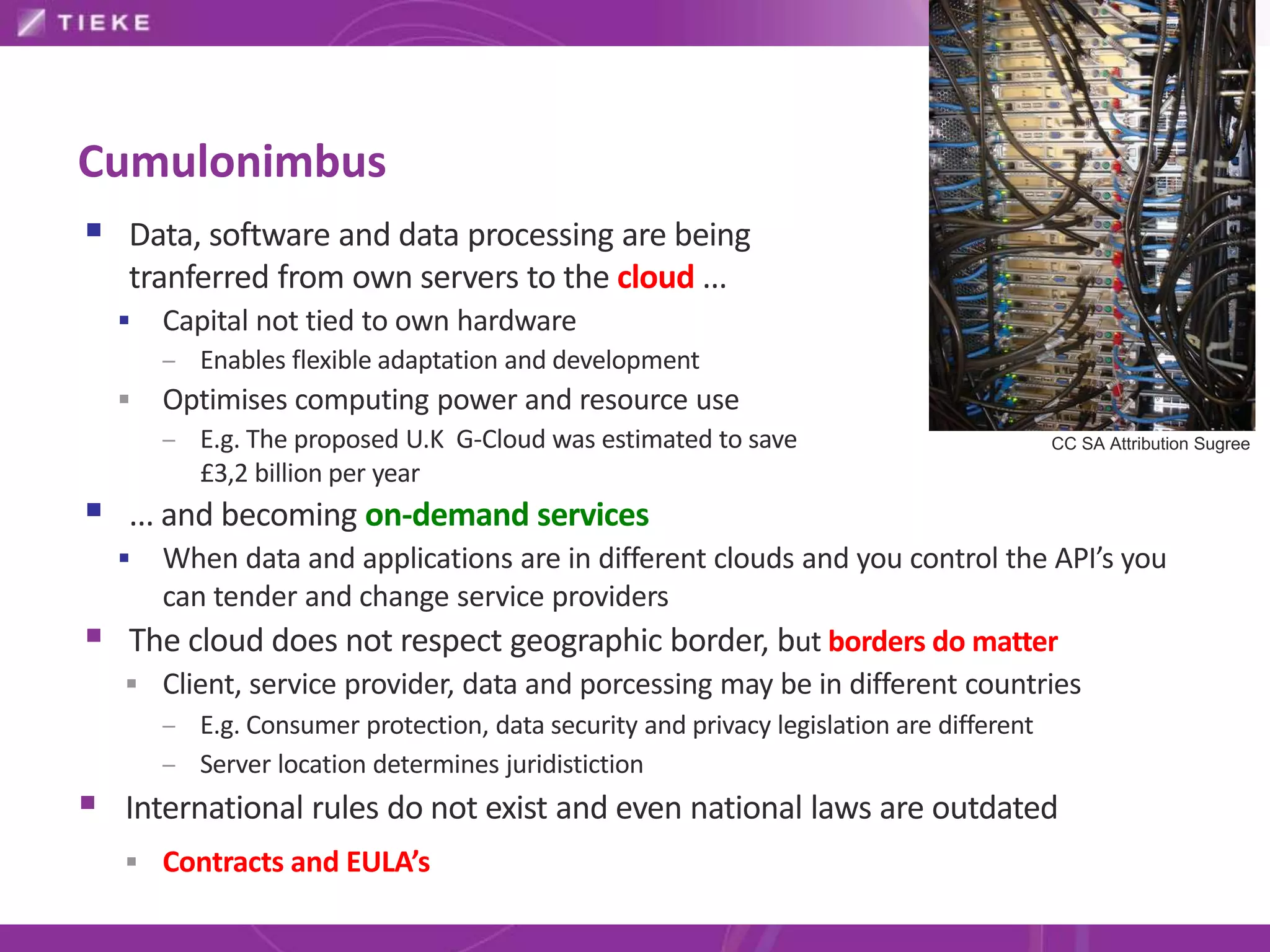 Cumulonimbus
 Data, software and data processing are being
    tranferred from own servers to the cloud ...
       Capital not tied to own hardware
        – Enables flexible adaptation and development
       Optimises computing power and resource use
        – E.g. The proposed U.K G-Cloud was estimated to save                             CC SA Attribution Sugree
           £3,2 billion per year
 ... and becoming on-demand services
     When data and applications are in different clouds and you control the API’s you
      can tender and change service providers
   The cloud does not respect geographic border, but borders do matter
     Client, service provider, data and porcessing may be in different countries
        – E.g. Consumer protection, data security and privacy legislation are different
        – Server location determines juridistiction
 International rules do not exist and even national laws are outdated
     Contracts and EULA’s
 
