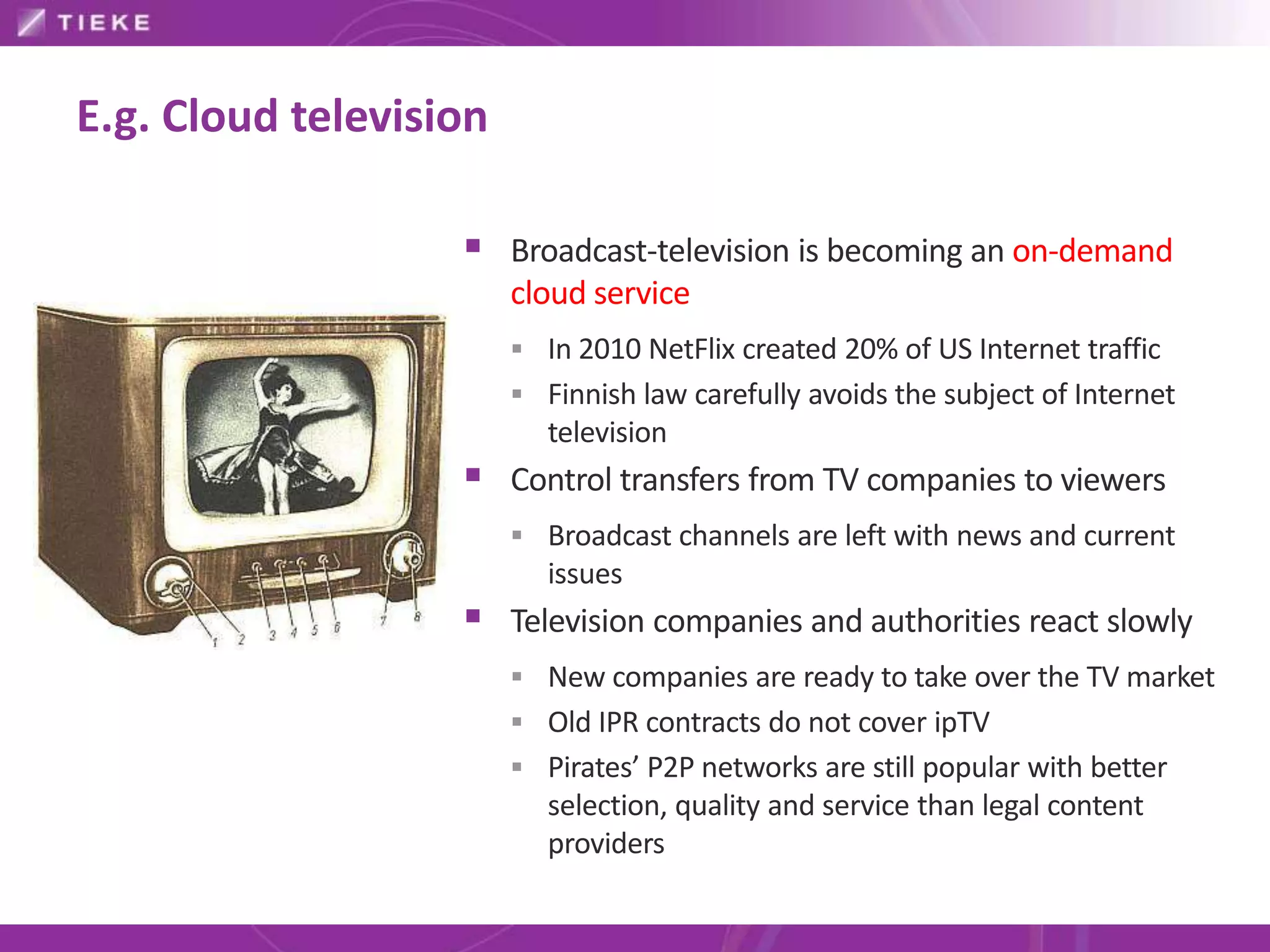 E.g. Cloud television

                    Broadcast-television is becoming an on-demand
                        cloud service
                         In 2010 NetFlix created 20% of US Internet traffic
                         Finnish law carefully avoids the subject of Internet
                           television
                    Control transfers from TV companies to viewers
                         Broadcast channels are left with news and current
                           issues
                    Television companies and authorities react slowly
                         New companies are ready to take over the TV market
                         Old IPR contracts do not cover ipTV
                         Pirates’ P2P networks are still popular with better
                           selection, quality and service than legal content
                           providers
 