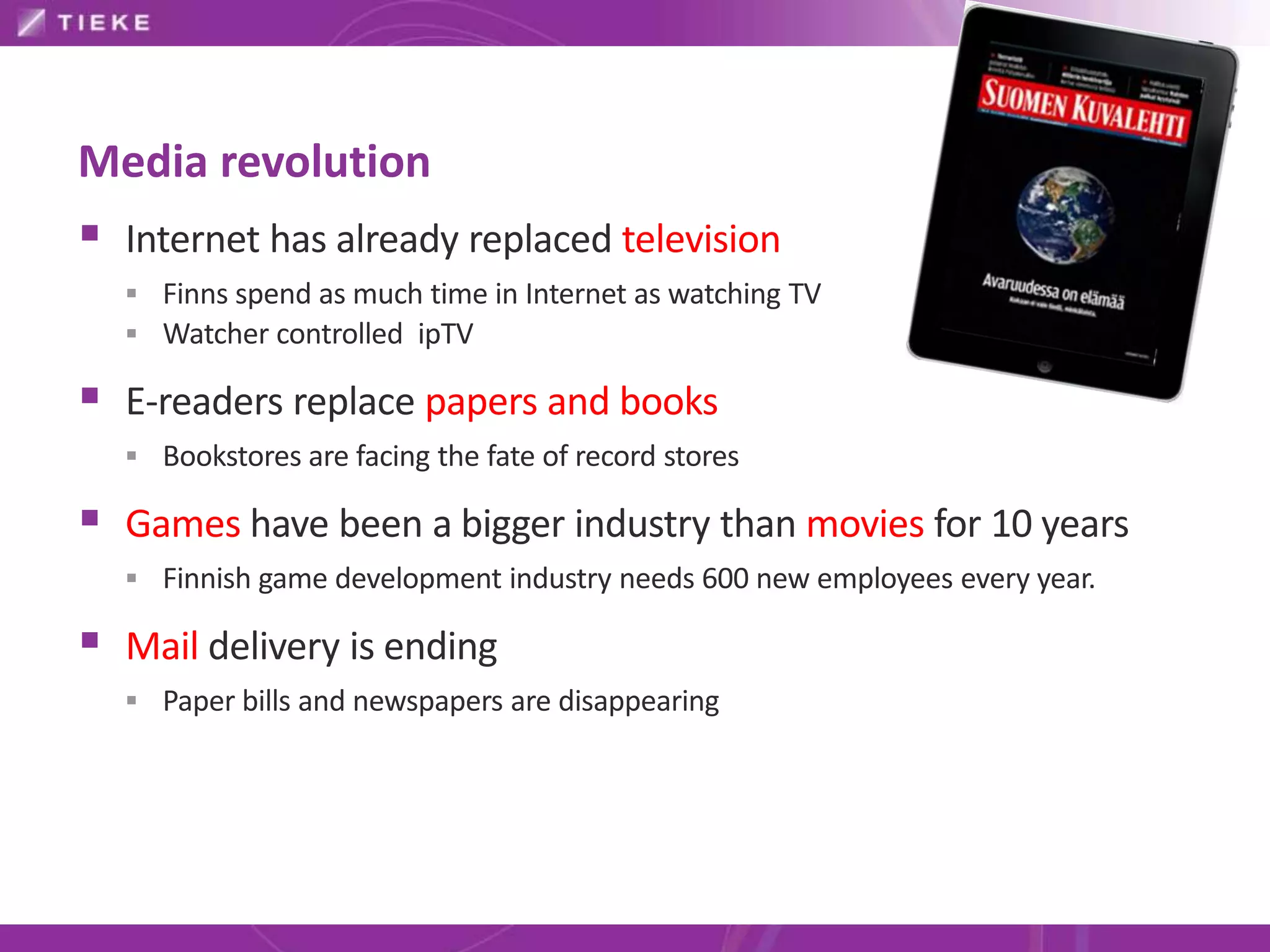 Media revolution
 Internet has already replaced television
   Finns spend as much time in Internet as watching TV
   Watcher controlled ipTV

 E-readers replace papers and books
   Bookstores are facing the fate of record stores

 Games have been a bigger industry than movies for 10 years
   Finnish game development industry needs 600 new employees every year.

 Mail delivery is ending
   Paper bills and newspapers are disappearing
 