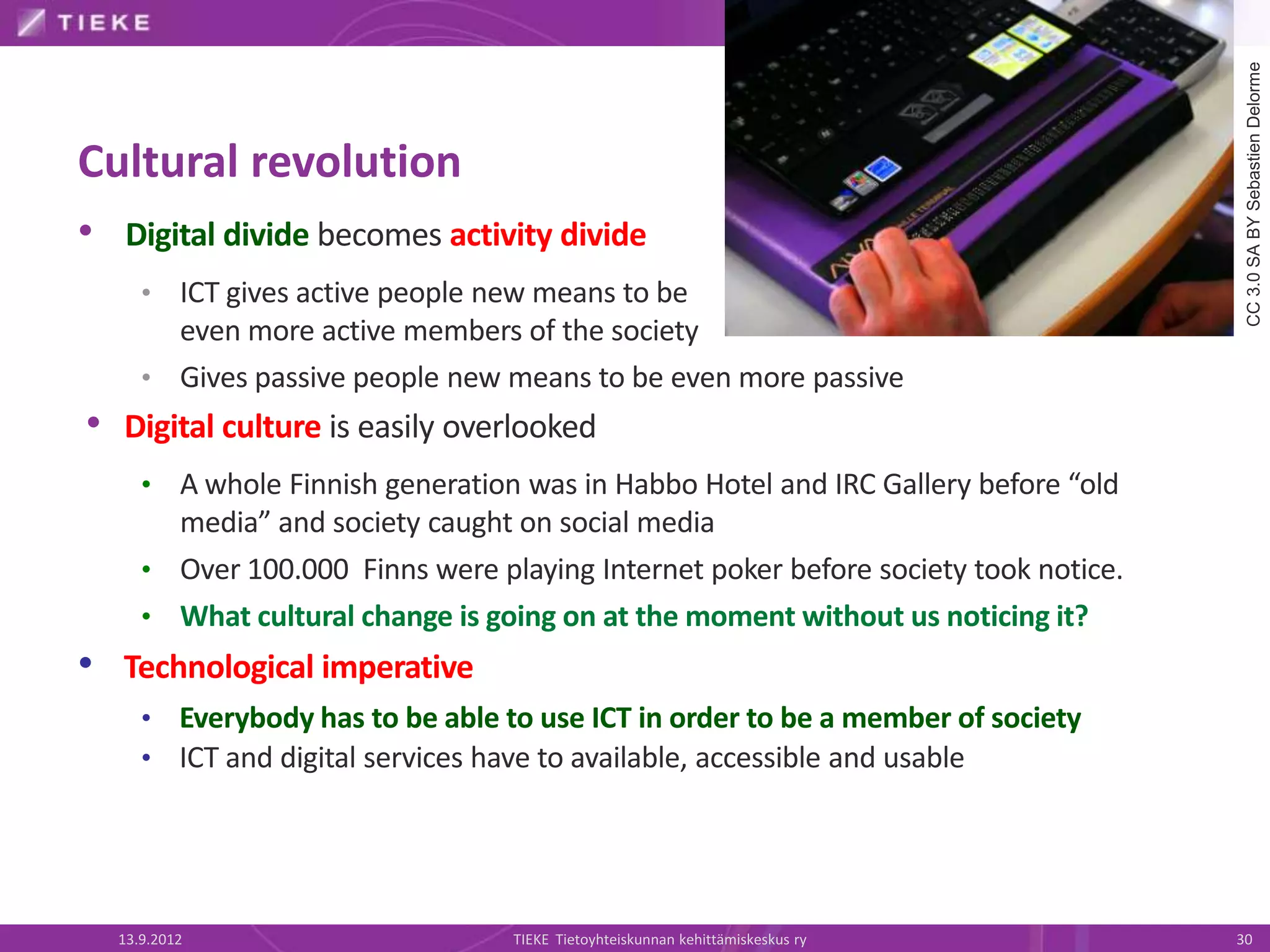 CC 3.0 SA BY Sebastien Delorme
Cultural revolution
• Digital divide becomes activity divide
     • ICT gives active people new means to be
       even more active members of the society
     • Gives passive people new means to be even more passive
• Digital culture is easily overlooked
     • A whole Finnish generation was in Habbo Hotel and IRC Gallery before “old
       media” and society caught on social media
     • Over 100.000 Finns were playing Internet poker before society took notice.
     • What cultural change is going on at the moment without us noticing it?
• Technological imperative
     • Everybody has to be able to use ICT in order to be a member of society
     • ICT and digital services have to available, accessible and usable




  13.9.2012                      TIEKE Tietoyhteiskunnan kehittämiskeskus ry        30
 