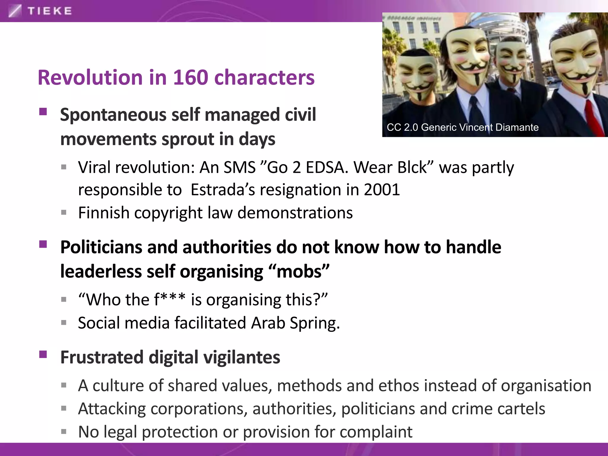 Revolution in 160 characters
 Spontaneous self managed civil              CC 2.0 Generic Vincent Diamante
  movements sprout in days
   Viral revolution: An SMS ”Go 2 EDSA. Wear Blck” was partly
    responsible to Estrada’s resignation in 2001
   Finnish copyright law demonstrations

 Politicians and authorities do not know how to handle
  leaderless self organising “mobs”
   “Who the f*** is organising this?”
   Social media facilitated Arab Spring.

 Frustrated digital vigilantes
   A culture of shared values, methods and ethos instead of organisation
   Attacking corporations, authorities, politicians and crime cartels
   No legal protection or provision for complaint
 