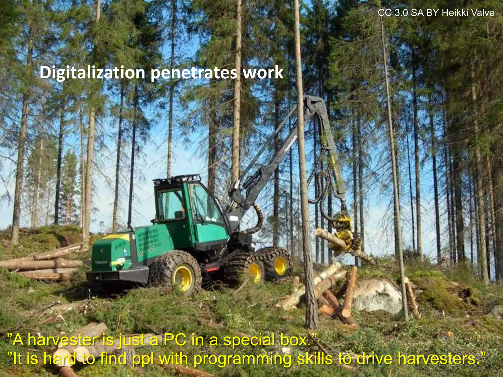 CC 3.0 SA BY Heikki Valve




    Digitalization penetrates work




”A harvester is just a PC in a special box.”
”It is hard to find ppl with programming skills to drive harvesters.”
 