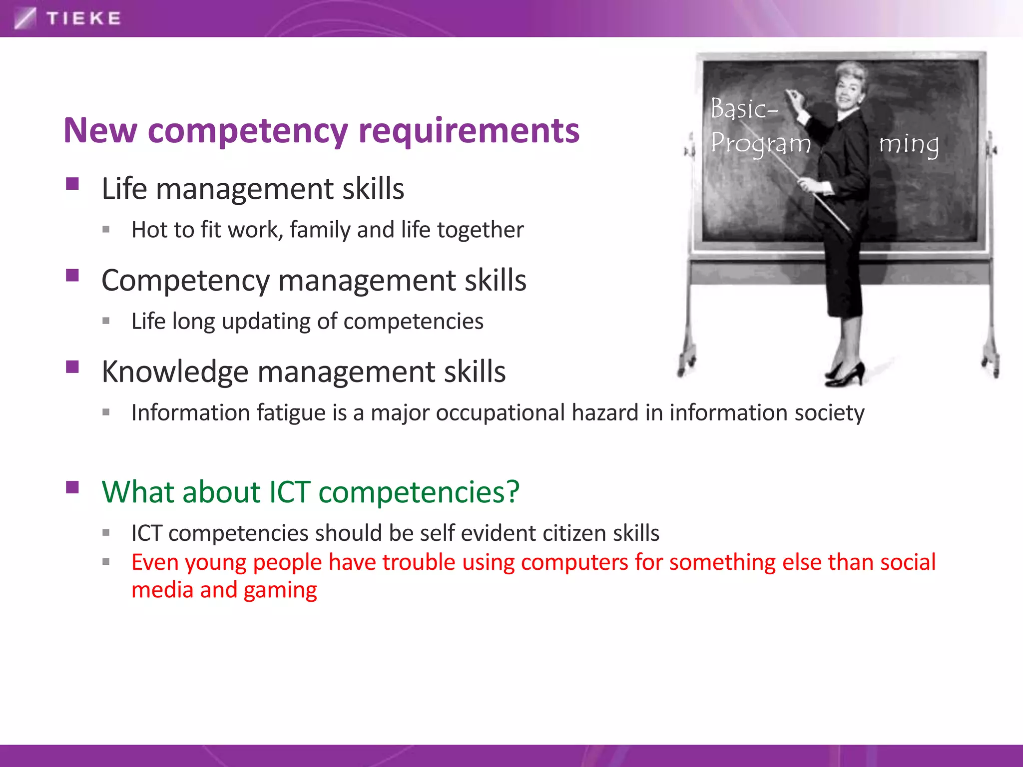 Basic-
New competency requirements                                  Program            ming
 Life management skills
   Hot to fit work, family and life together

 Competency management skills
   Life long updating of competencies

 Knowledge management skills
   Information fatigue is a major occupational hazard in information society


 What about ICT competencies?
   ICT competencies should be self evident citizen skills
   Even young people have trouble using computers for something else than social
     media and gaming
 