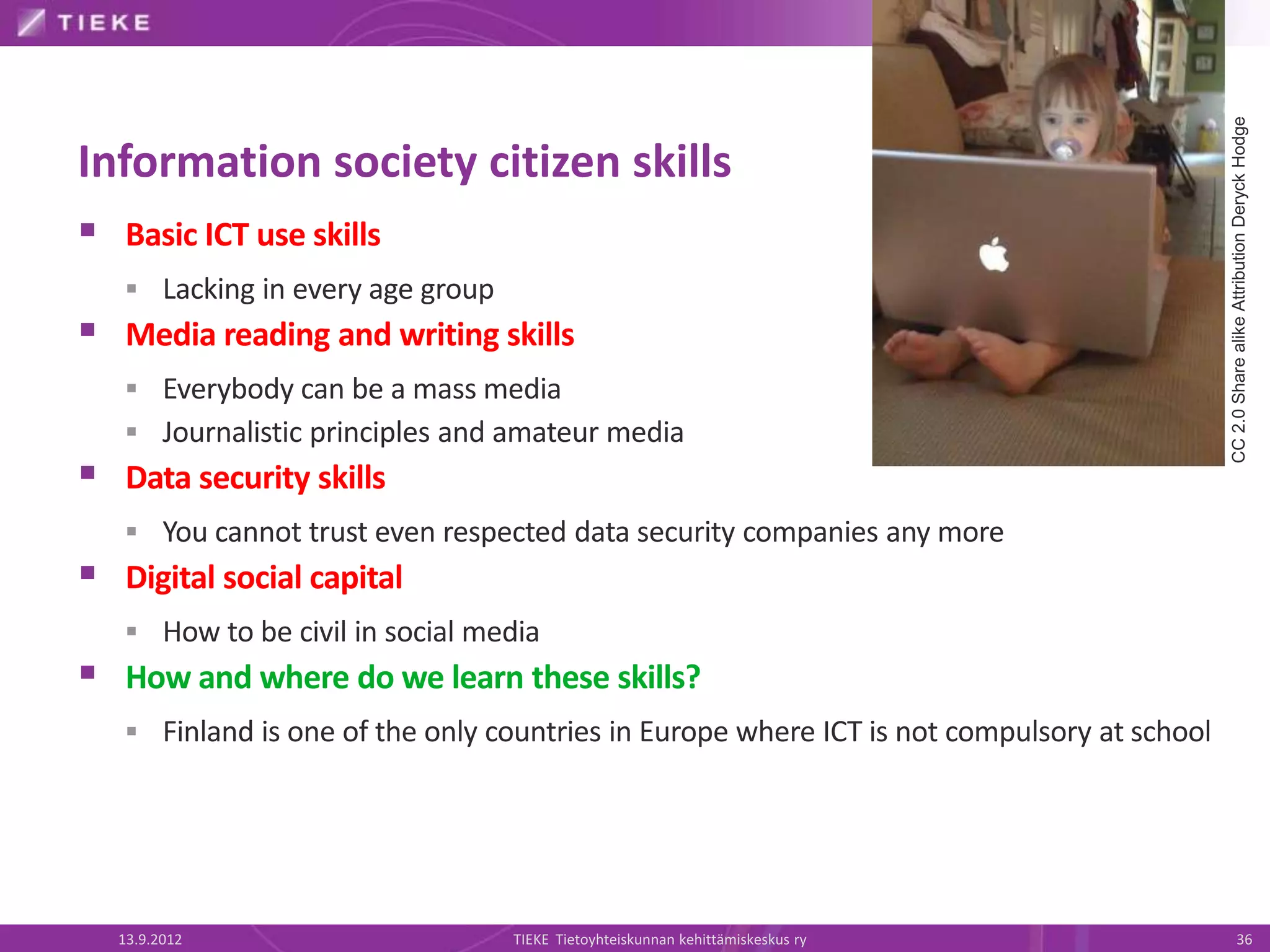 CC 2.0 Share alike Attribution Deryck Hodge
Information society citizen skills
 Basic ICT use skills
    Lacking in every age group
 Media reading and writing skills
    Everybody can be a mass media
    Journalistic principles and amateur media
 Data security skills
    You cannot trust even respected data security companies any more
 Digital social capital
    How to be civil in social media
 How and where do we learn these skills?
    Finland is one of the only countries in Europe where ICT is not compulsory at school




  13.9.2012                       TIEKE Tietoyhteiskunnan kehittämiskeskus ry                          36
 