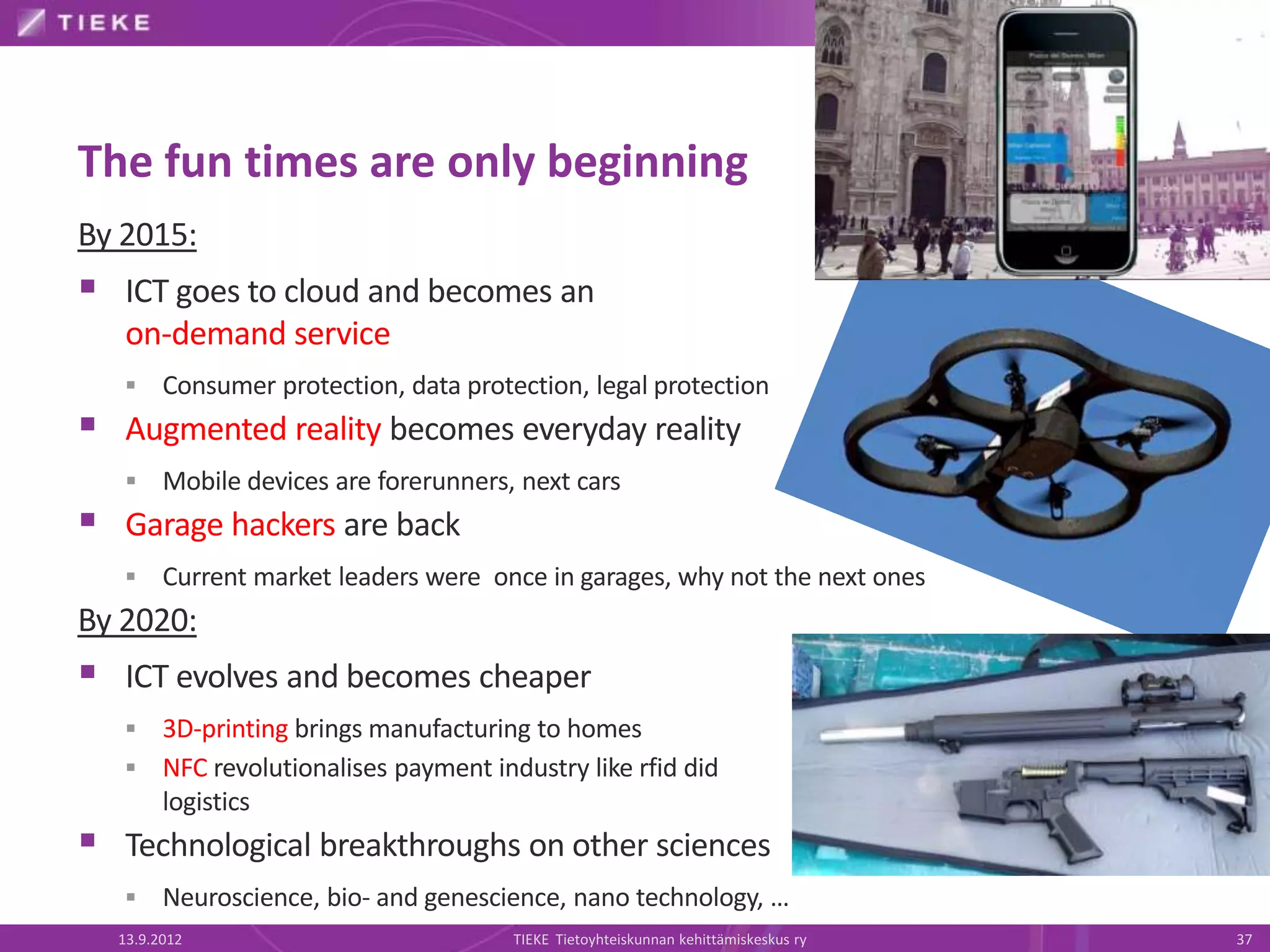 The fun times are only beginning
By 2015:
 ICT goes to cloud and becomes an
   on-demand service
       Consumer protection, data protection, legal protection
 Augmented reality becomes everyday reality
       Mobile devices are forerunners, next cars
 Garage hackers are back
       Current market leaders were once in garages, why not the next ones
By 2020:
 ICT evolves and becomes cheaper
    3D-printing brings manufacturing to homes
    NFC revolutionalises payment industry like rfid did
     logistics
 Technological breakthroughs on other sciences
       Neuroscience, bio- and genescience, nano technology, …
  13.9.2012                            TIEKE Tietoyhteiskunnan kehittämiskeskus ry   37
 