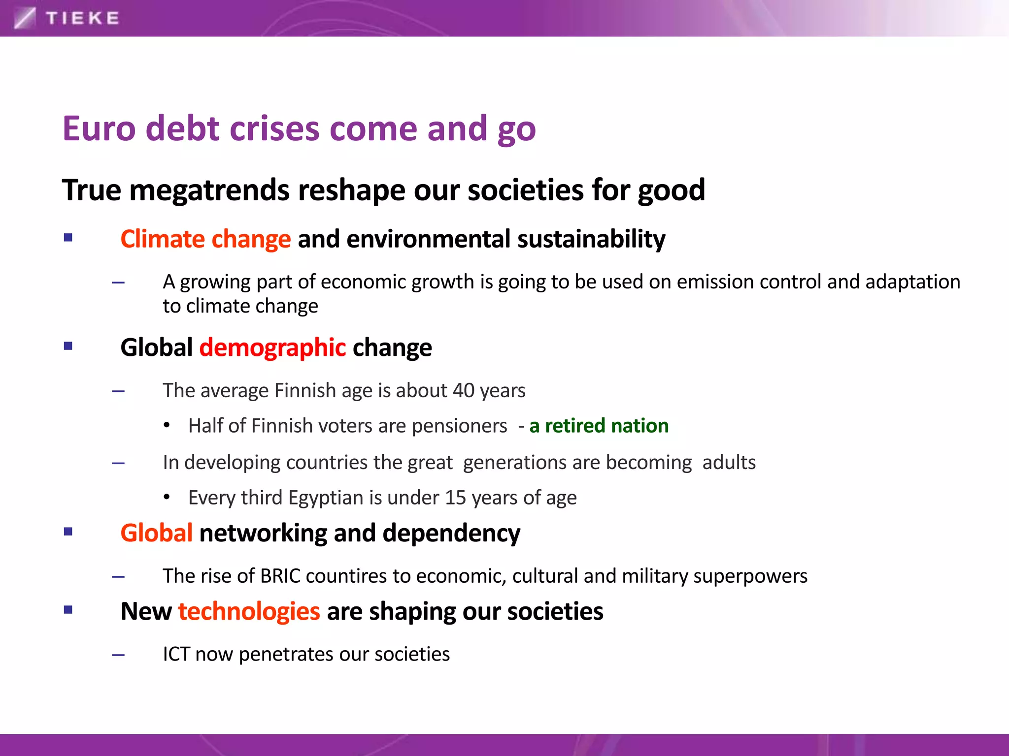 Euro debt crises come and go
True megatrends reshape our societies for good
   Climate change and environmental sustainability
    –   A growing part of economic growth is going to be used on emission control and adaptation
        to climate change
   Global demographic change
    –   The average Finnish age is about 40 years
        • Half of Finnish voters are pensioners - a retired nation
    –   In developing countries the great generations are becoming adults
        • Every third Egyptian is under 15 years of age
   Global networking and dependency
    –   The rise of BRIC countires to economic, cultural and military superpowers
   New technologies are shaping our societies
    –   ICT now penetrates our societies
 