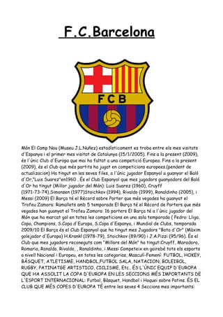 F.C.Barcelona




Món El Camp Nou (Museu J.L.Nuñez) estadísticament es troba entre els mes visitats
d'Espanya i el primer mes visitat de Catalunya (15/1/2005). Fins a la present (2009),
és l'únic Club d'Europa que mai ha faltat a una competició Europea. Fins a la present
(2009), és el Club que més partits ha jugat en competicions europees.(pendent de
actualizacion) Ha tingut en les seves files, a l'únic jugador Espanyol a guanyar el Baló
d'Or,"Luis Suarez"en1960 . És el Club Espanyol que mes jugadors guanyadors del Baló
d'Or ha tingut (Millor jugador del Món): Luis Suarez (1960), Cruyff
(1971-73-74),Simonsen (1977)Stoichkov (1994), Rivaldo (1999), Ronaldinho (2005), i
Messi (2009) El Barça té el Rècord sobre Porter que més vegades ha guanyat el
Trofeu Zamora: Ramallets amb 5 temporads El Barça té el Rècord de Porters que més
vegades han guanyat el Trofeu Zamora: 16 porters El Barça té a l'únic jugador del
Món que ha marcat gol en totes les competicions en una sola temporada ( Pedro: Lliga,
Copa, Champions, S.Copa d'Europa, S.Copa d'Espanya, i Mundial de Clubs, temporada
2009/10 El Barça és el Club Espanyol que ha tingut mes Jugadors "Bota d'Or" (Màxim
golejador d'Europa) H.Krankl (1978-79), Stoichkov (89/90) i J.A.Pizzi (95/96). És el
Club que mes jugadors reconeguts com "Millors del Món" ha tingut:Cruyff, Maradora,
Romario, Ronaldo, Rivaldo, , Ronaldinho, i Messi Competeix en gairebé tots els esports
a nivell Nacional i Europeu, en totes les categorias, Masculí-Femení: FUTBOL, HOKEY,
BÀSQUET, ATLETISME, HANDBOL,FUTBOL SALA, NATACION, BOLEIBOL,
RUGBY, PATINATGE ARTISTICO, CICLISME, Etc.. ÉS L'ÚNIC EQUIP D'EUROPA
QUE HA ASSOLIT LA COPA D'EUROPA EN LES SECCIONS MÉS IMPORTANTS DE
L'ESPORT INTERNACIONAL: Futbol, Bàsquet, Handbol i Hoquei sobre Patins. ÉS EL
CLUB QUE MÉS COPES D'EUROPA TÉ entre les seves 4 Seccions mes importants:
 