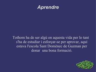 Aprendre Tothom ha de ser algú en aquesta vida per lo tant s'ha de estudiar i esforçar-se per aprovar, aquí estava l'escola Sant Domènec de Guzman per donar  una bona formació. 