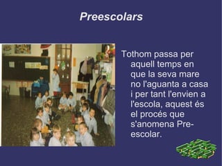 Preescolars Tothom passa per aquell temps en que la seva mare no l'aguanta a casa i per tant l'envien a l'escola, aquest és el procés que s'anomena Pre-escolar. 