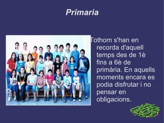 Primaria Tothom s'han en recorda d'aquell temps des de 1è fins a 6è de primària. En aquells moments encara es podia disfrutar i no pensar en obligacions.  
