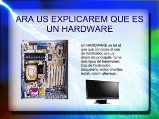ARA US EXPLICAREM QUE ES UN HARDWARE Un HARDWARE es tot el que que composa el cos de l'ordinador, ara us direm els principals noms dels tipus de hardwares: Cos de l'ordinador, disquetera, lector, monitor, teclat, ratolí i altaveus. 