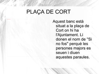 PLAÇA DE CORT Aquest banc està situat a la plaça de Cort on hi ha  l'Ajuntament. Li donen el nom de ''Si no fos'' perquè les persones majors es seuen i diuen aquestes paraules. 