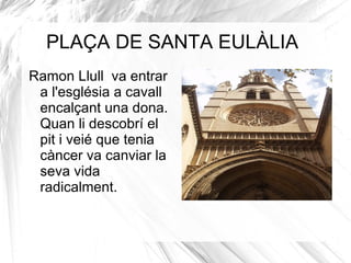 Ramon Llull  va entrar a l'església a cavall encalçant una dona. Quan li descobrí el pit i veié que tenia càncer va canviar la seva vida radicalment. PLAÇA DE SANTA EULÀLIA 