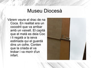 Museu Diocesà Vàrem veure el drac de na Coca. En realitat era un cocodril que va arribar amb un vaixell. El capità que el matà es deia Coc i li regalà a la seva estimada qui el guardà  dins un cofre. Conten que la criada el va trobar i va morir d'un infart. 