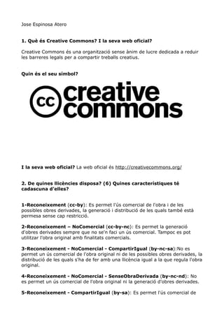 Jose Espinosa Atero


1. Què és Creative Commons? I la seva web oficial?

Creative Commons és una organització sense ànim de lucre dedicada a reduir
les barreres legals per a compartir treballs creatius.


Quin és el seu símbol?




I la seva web oficial? La web oficial és http://creativecommons.org/


2. De quines llicències disposa? (6) Quines característiques té
cadascuna d’elles?


1-Reconeixement (cc-by): Es permet l'ús comercial de l'obra i de les
possibles obres derivades, la generació i distribució de les quals també està
permesa sense cap restricció.

2-Reconeixement – NoComercial (cc-by-nc): Es permet la generació
d'obres derivades sempre que no se'n faci un ús comercial. Tampoc es pot
utilitzar l'obra original amb finalitats comercials.

3-Reconeixement - NoComercial - CompartirIgual (by-nc-sa):No es
permet un ús comercial de l'obra original ni de les possibles obres derivades, la
distribució de les quals s'ha de fer amb una llicència igual a la que regula l'obra
original.

4-Reconeixement - NoComercial - SenseObraDerivada (by-nc-nd): No
es permet un ús comercial de l'obra original ni la generació d'obres derivades.

5-Reconeixement - CompartirIgual (by-sa): Es permet l'ús comercial de
 
