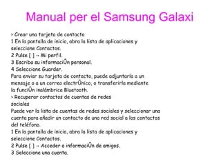 ›  Crear una tarjeta de contacto 1 En la pantalla de inicio, abra la lista de aplicaciones y  seleccione Contactos. 2 Pulse [ ] -> Mi perfil. 3 Escriba su información personal. 4 Seleccione Guardar. Para enviar su tarjeta de contacto, puede adjuntarla a un  mensaje o a un correo electrónico, o transferirla mediante  la función inalámbrica Bluetooth. ›  Recuperar contactos de cuentas de redes  sociales Puede ver la lista de cuentas de redes sociales y seleccionar una  cuenta para añadir un contacto de una red social a los contactos  del teléfono. 1 En la pantalla de inicio, abra la lista de aplicaciones y  seleccione Contactos. 2 Pulse [ ] -> Acceder a información de amigos. 3 Seleccione una cuenta. Manual per el Samsung Galaxi 