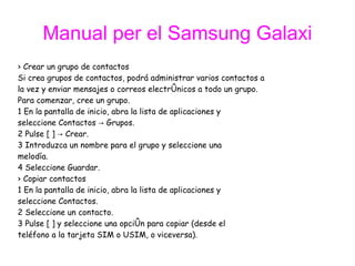 Manual per el Samsung Galaxi ›  Crear un grupo de contactos Si crea grupos de contactos, podrá administrar varios contactos a  la vez y enviar mensajes o correos electrónicos a todo un grupo.  Para comenzar, cree un grupo. 1 En la pantalla de inicio, abra la lista de aplicaciones y  seleccione Contactos -> Grupos. 2 Pulse [ ] -> Crear. 3 Introduzca un nombre para el grupo y seleccione una  melodía. 4 Seleccione Guardar. ›  Copiar contactos 1 En la pantalla de inicio, abra la lista de aplicaciones y  seleccione Contactos. 2 Seleccione un contacto. 3 Pulse [ ] y seleccione una opción para copiar (desde el  teléfono a la tarjeta SIM o USIM, o viceversa). 