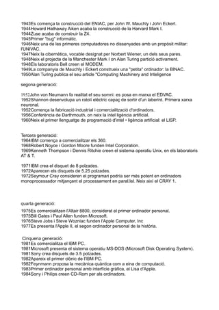 1943Es comença la construcció del ENIAC, per John W. Mauchly i John Eckert.
1944Howard Hathaway Aiken acaba la construcció de la Harvard Mark I.
1944Zuse acaba de construir la Z4.
1945Primer "bug" informàtic.
1946Neix una de les primeres computadores no dissenyades amb un propòsit militar:
l'UNIVAC.
1947Neix la cibernètica, vocable designat per Norbert Wiener, un dels seus pares.
1948Neix el projecte de la Manchester Mark I on Alan Turing partició activament.
1948Els laboratoris Bell creen el MODEM.
1949La companyia de Mauchly i Eckert construeix una "petita" ordinador: la BINAC.
1950Alan Turing publica el seu article "Computing Machinery and Inteligence

segona generació:

1952John von Neumann fa realitat el seu somni: es posa en marxa el EDVAC.
1952Shannon desenvolupa un ratolí elèctric capaç de sortir d'un laberint. Primera xarxa
neuronal.
1952Comença la fabricació industrial i comercialització d'ordinadors.
1956Conferència de Darthmouth, on neix la intel ligència artificial.
1960Neix el primer llenguatge de programació d'intel • ligència artificial: el LISP.


Tercera generació:
1964IBM comença a comercialitzar els 360.
1968Robert Noyce i Gordon Moore funden Intel Corporation.
1969Kenneth Thompson i Dennis Ritchie creen el sistema operatiu Unix, en els laboratoris
AT & T.

1971IBM crea el disquet de 8 polzades.
1972Aparecen els disquets de 5.25 polzades.
1972Seymour Cray consideren el programari podría ser més potent en ordinadors
monoprocessador mitjançant el processament en paral.lel. Neix així el CRAY 1.




quarta generació:
1975Es comercialitzen l'Altair 8800, considerat el primer ordinador personal.
1975Bill Gates i Paul Allen funden Microsoft.
1976Steve Jobs i Steve Wozniac funden l'Apple Computer, Inc
1977Es presenta l'Apple II, el segon ordinador personal de la història.

 Cinquena generació:
1981Es comercialitza el IBM PC.
1981Microsoft presenta el sistema operatiu MS-DOS (Microsoft Disk Operating System).
1981Sony crea disquets de 3.5 polzades.
1982Apareix el primer clònic de l'IBM PC.
1982Feynmann proposa la mecànica quàntica com a eina de computació.
1983Primer ordinador personal amb interfície gràfica, el Lisa d'Apple.
1984Sony i Philips creen CD-Rom per als ordinadors.
 
